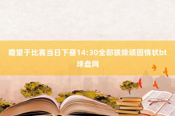 瞻望于比赛当日下昼14:30全部拔除顽固情状bt球盘网