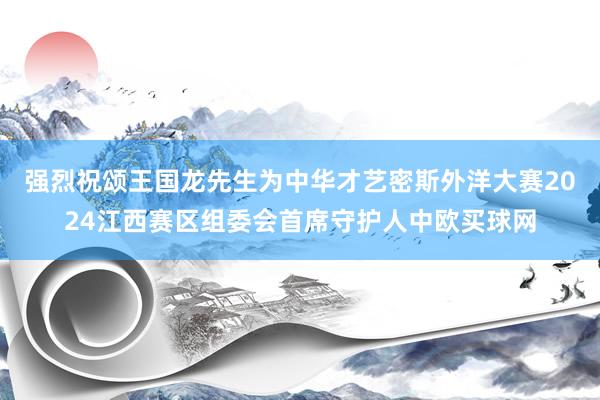 强烈祝颂王国龙先生为中华才艺密斯外洋大赛2024江西赛区组委会首席守护人中欧买球网