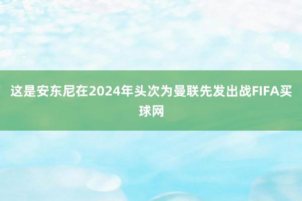 这是安东尼在2024年头次为曼联先发出战FIFA买球网