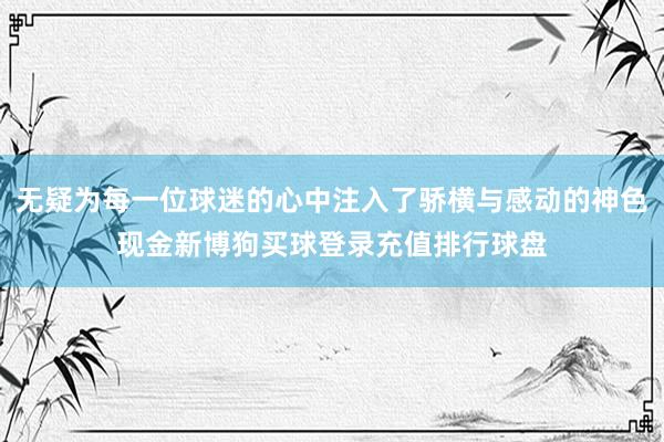 无疑为每一位球迷的心中注入了骄横与感动的神色现金新博狗买球登录充值排行球盘