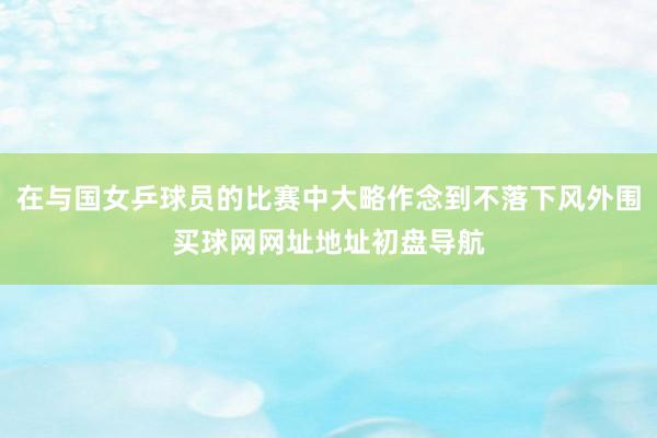 在与国女乒球员的比赛中大略作念到不落下风外围买球网网址地址初盘导航