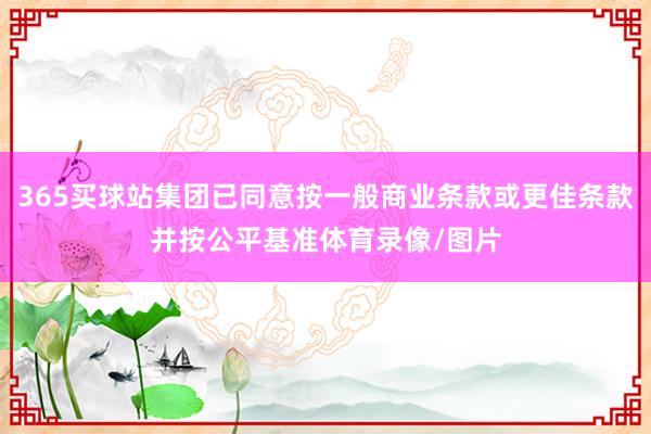 365买球站集团已同意按一般商业条款或更佳条款并按公平基准体育录像/图片