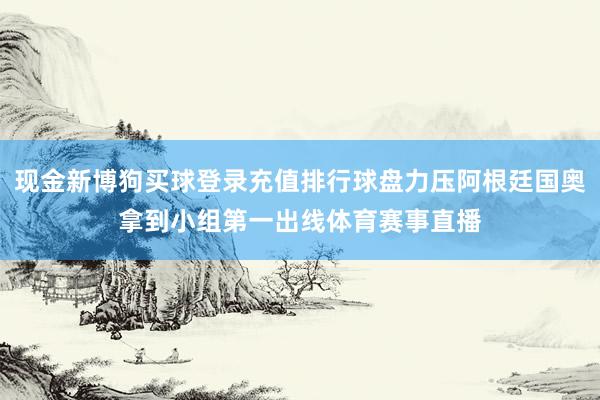 现金新博狗买球登录充值排行球盘力压阿根廷国奥拿到小组第一出线体育赛事直播