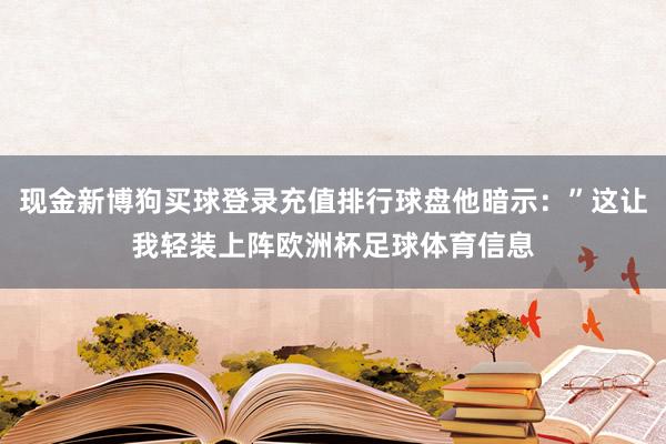 现金新博狗买球登录充值排行球盘他暗示：”这让我轻装上阵欧洲杯足球体育信息