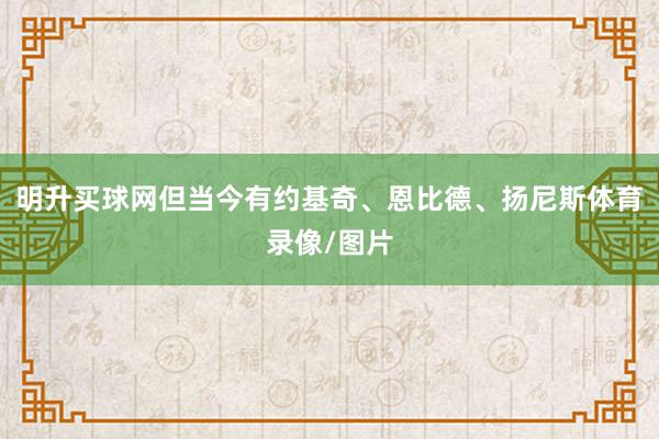 明升买球网但当今有约基奇、恩比德、扬尼斯体育录像/图片