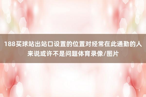 188买球站出站口设置的位置对经常在此通勤的人来说或许不是问题体育录像/图片