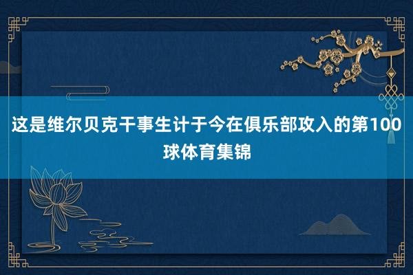 这是维尔贝克干事生计于今在俱乐部攻入的第100球体育集锦