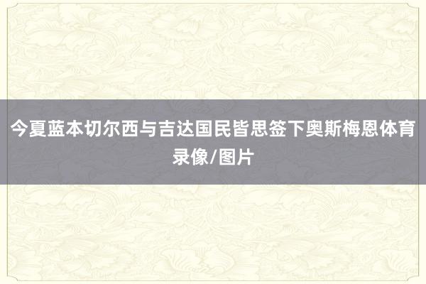 今夏蓝本切尔西与吉达国民皆思签下奥斯梅恩体育录像/图片