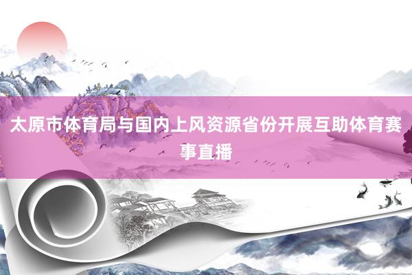 太原市体育局与国内上风资源省份开展互助体育赛事直播