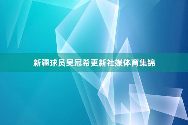 新疆球员吴冠希更新社媒体育集锦