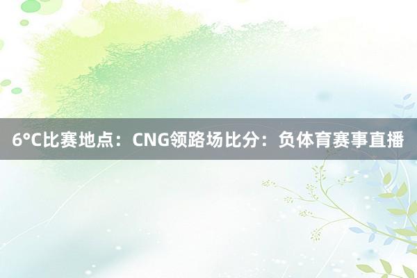 6°C比赛地点：CNG领路场比分：负体育赛事直播