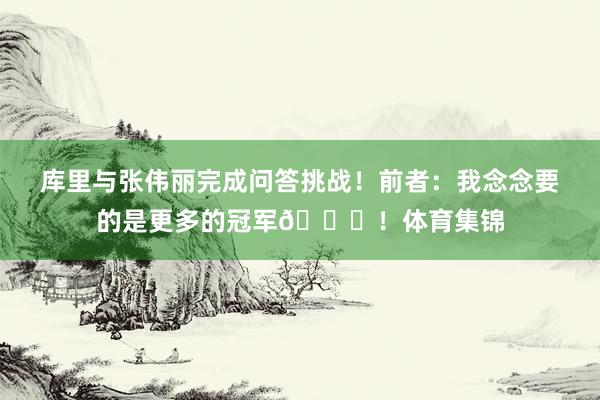 库里与张伟丽完成问答挑战！前者：我念念要的是更多的冠军🏆！体育集锦