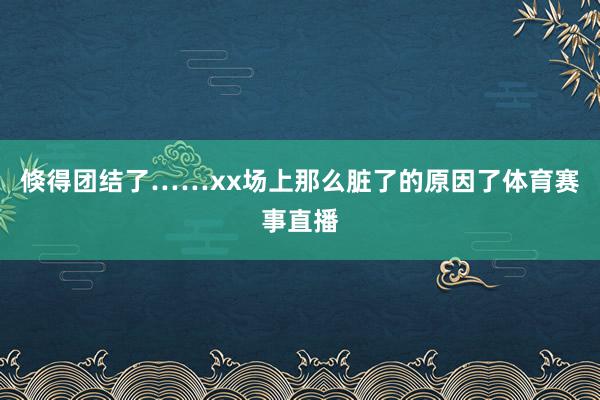 倏得团结了……xx场上那么脏了的原因了体育赛事直播