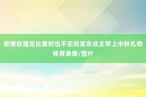 即使在插足比赛时也不忘给家东谈主带上中秋礼物体育录像/图片