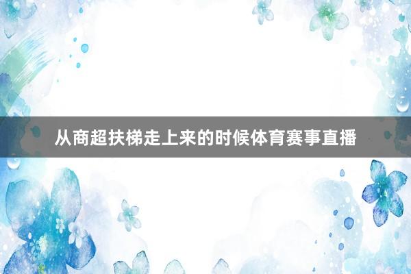 从商超扶梯走上来的时候体育赛事直播