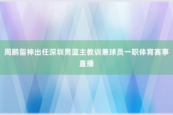 周鹏留神出任深圳男篮主教训兼球员一职体育赛事直播