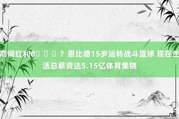 期间红利👀？恩比德15岁运转战斗篮球 现在生活总薪资达5.15亿体育集锦