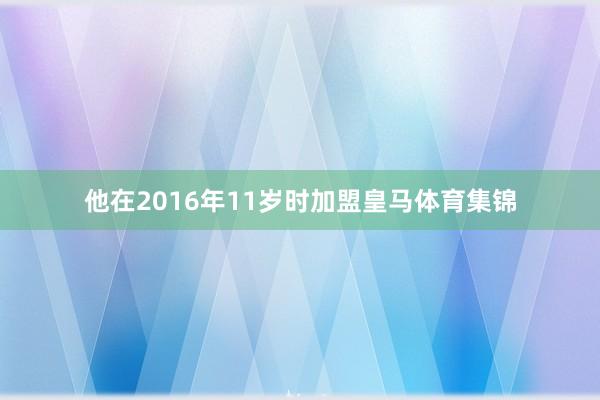 他在2016年11岁时加盟皇马体育集锦