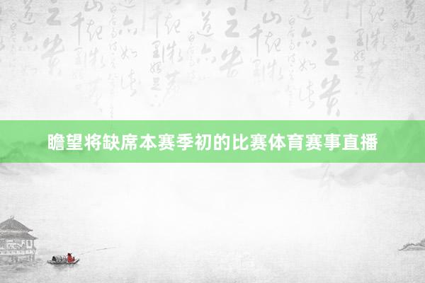 瞻望将缺席本赛季初的比赛体育赛事直播