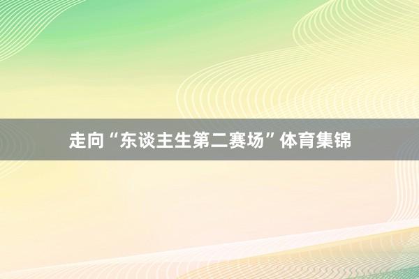 走向“东谈主生第二赛场”体育集锦