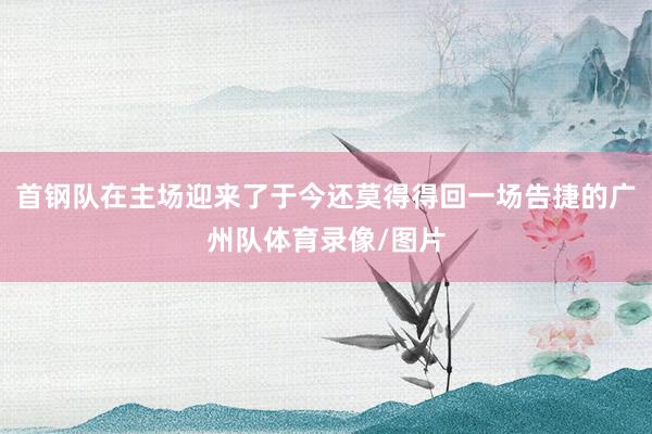 首钢队在主场迎来了于今还莫得得回一场告捷的广州队体育录像/图片