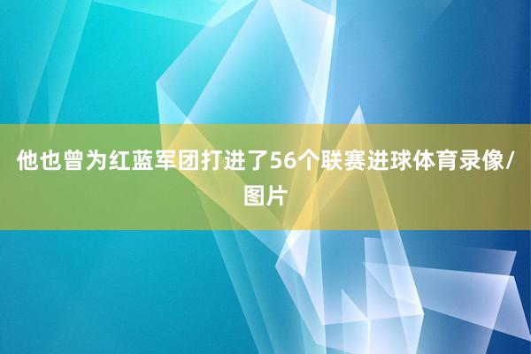 他也曾为红蓝军团打进了56个联赛进球体育录像/图片